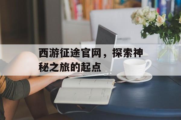 西游征途官网，探索神秘之旅的起点