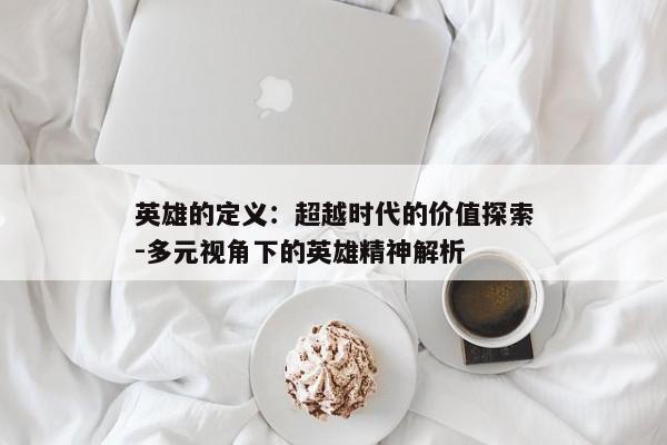英雄的定义：超越时代的价值探索-多元视角下的英雄精神解析