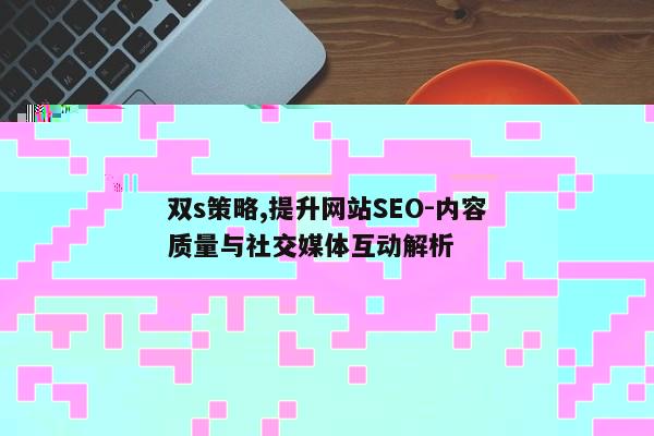 双s策略,提升网站SEO-内容质量与社交媒体互动解析