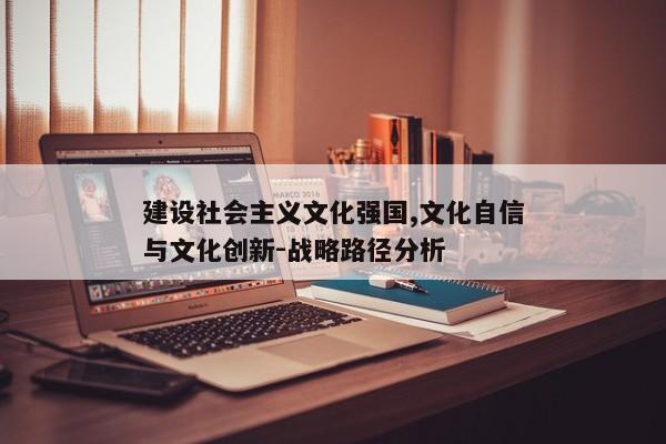 建设社会主义文化强国,文化自信与文化创新-战略路径分析