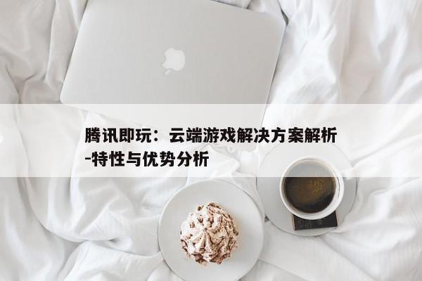 腾讯即玩：云端游戏解决方案解析-特性与优势分析