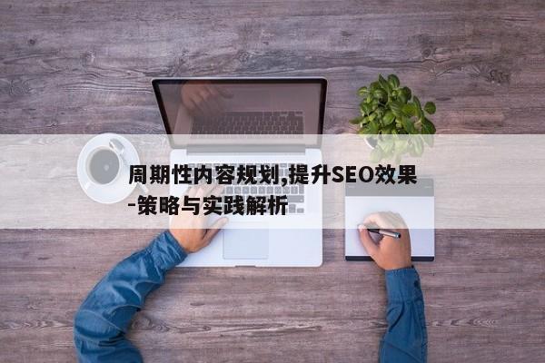 周期性内容规划,提升SEO效果-策略与实践解析