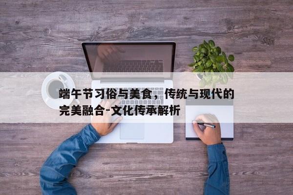 端午节习俗与美食，传统与现代的完美融合-文化传承解析