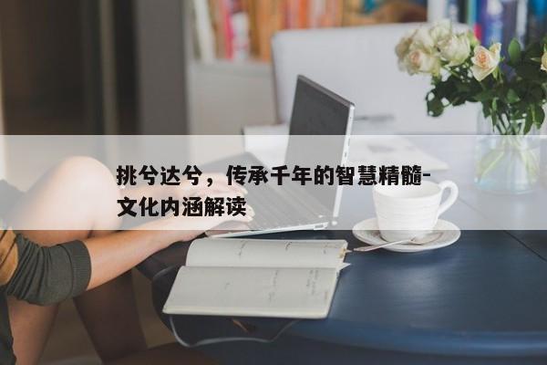 挑兮达兮，传承千年的智慧精髓-文化内涵解读