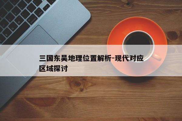 三国东吴地理位置解析-现代对应区域探讨