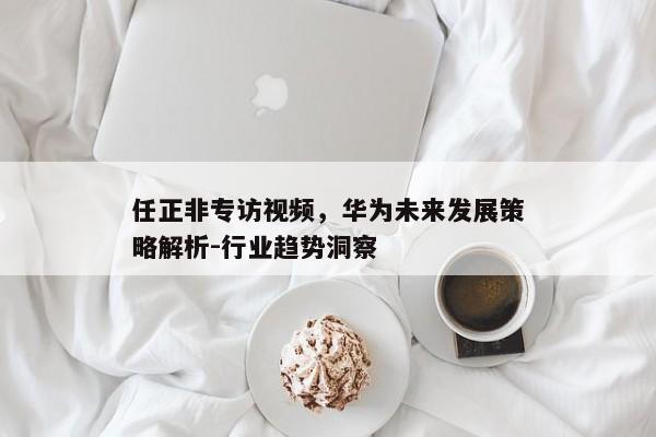 任正非专访视频,华为未来发展策略解析-行业趋势洞察 任正非专访视频,华为未来发展策略解析-行业趋势洞察