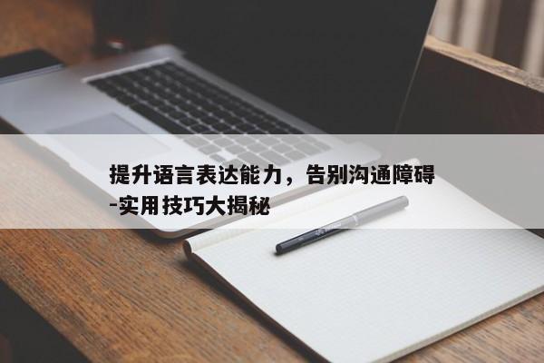 提升语言表达能力,告别沟通障碍-实用技巧大揭秘 提升语言表达能力,告别沟通障碍-实用技巧大揭秘