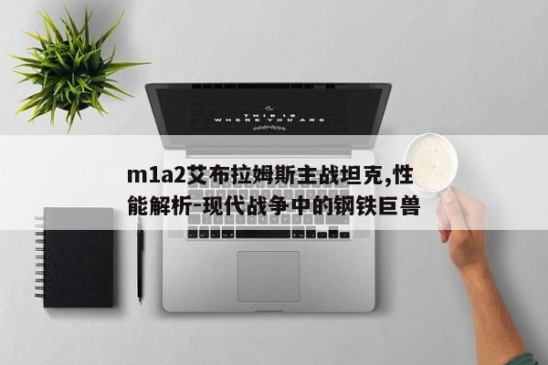 m1a2艾布拉姆斯主战坦克,性能解析-现代战争中的钢铁巨兽 m1a2艾布拉姆斯主战坦克,性能解析-现代战争中的钢铁巨兽
