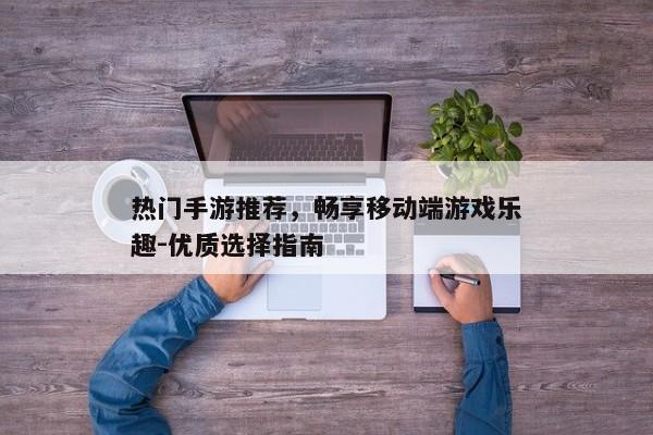 热门手游推荐，畅享移动端游戏乐趣-优质选择指南