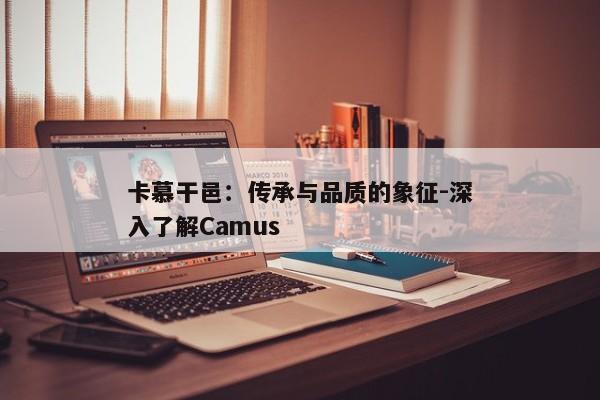 卡慕干邑:传承与品质的象征-深入了解Camus 卡慕干邑:传承与品质的象征-深入了解Camus