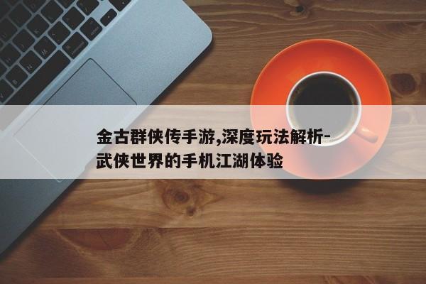 金古群侠传手游,深度玩法解析-武侠世界的手机江湖体验