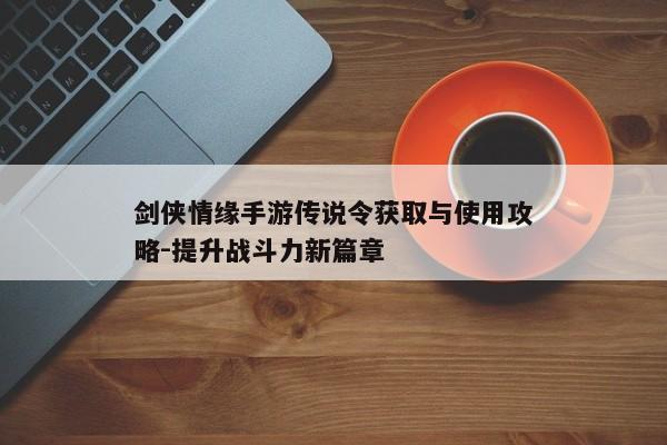 剑侠情缘手游传说令获取与使用攻略-提升战斗力新篇章 剑侠情缘手游传说令获取与使用攻略-提升战斗力新篇章