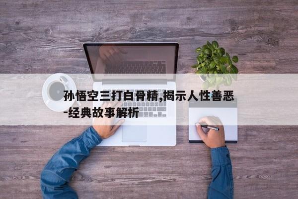 孙悟空三打白骨精,揭示人性善恶-经典故事解析