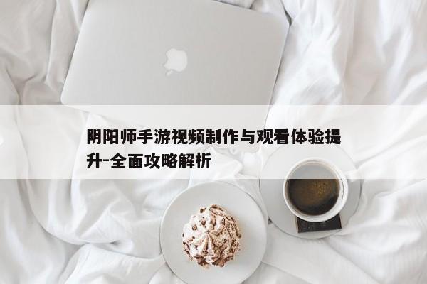 阴阳师手游视频制作与观看体验提升-全面攻略解析