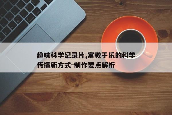 趣味科学纪录片,寓教于乐的科学传播新方式-制作要点解析