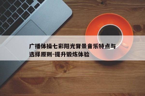 广播体操七彩阳光背景音乐特点与选择原则-提升锻炼体验 广播体操七彩阳光背景音乐特点与选择原则-提升锻炼体验