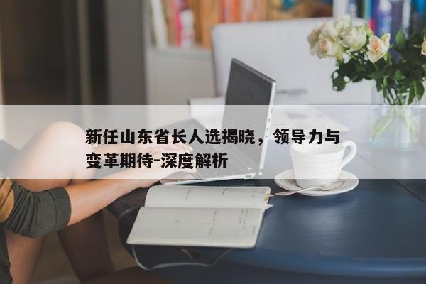新任山东省长人选揭晓,领导力与变革期待-深度解析 新任山东省长人选揭晓,领导力与变革期待-深度解析
