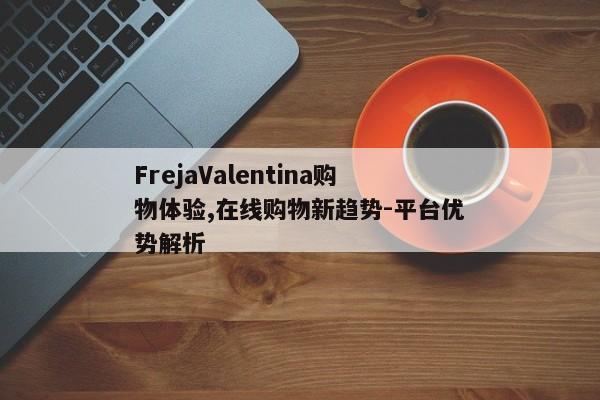 FrejaValentina购物体验,在线购物新趋势-平台优势解析