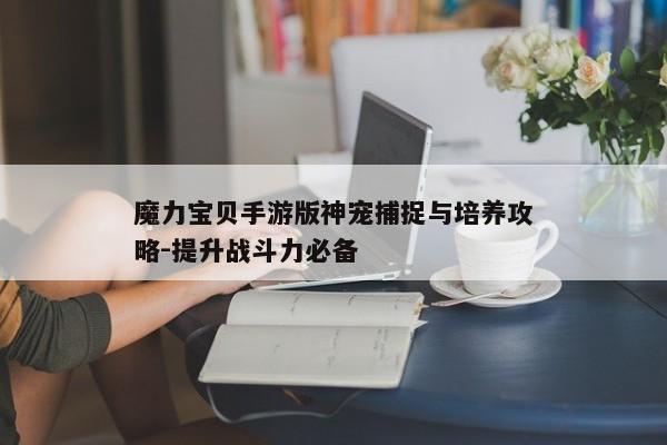 魔力宝贝手游版神宠捕捉与培养攻略-提升战斗力必备
