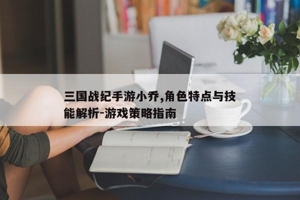 三国战纪手游小乔,角色特点与技能解析-游戏策略指南
