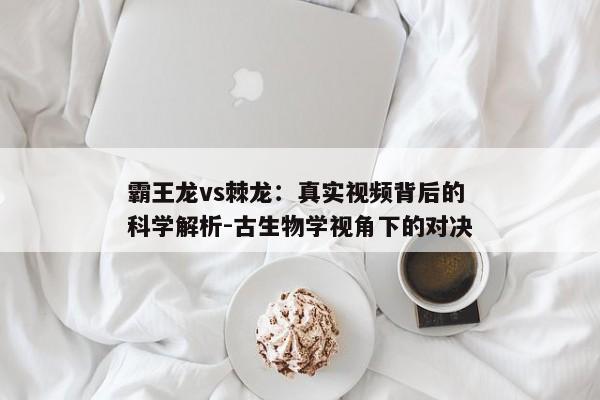 霸王龙vs棘龙：真实视频背后的科学解析-古生物学视角下的对决