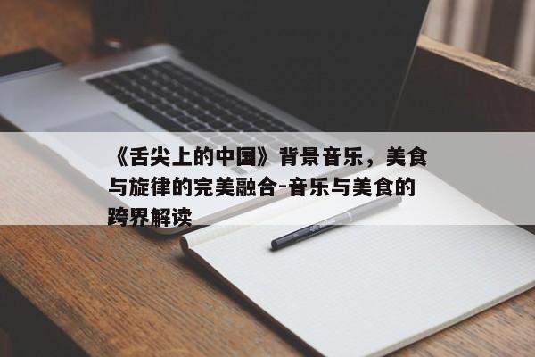 《舌尖上的中国》背景音乐，美食与旋律的完美融合-音乐与美食的跨界解读