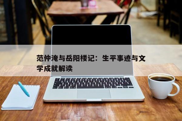 范仲淹与岳阳楼记:生平事迹与文学成就解读 范仲淹与岳阳楼记:生平事迹与文学成就解读
