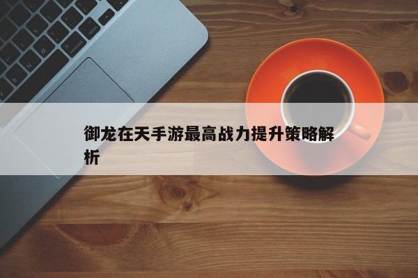 御龙在天手游最高战力提升策略解析