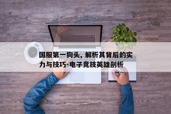 国服第一狗头, 解析其背后的实力与技巧-电子竞技英雄剖析 国服第一狗头, 解析其背后的实力与技巧-电子竞技英雄剖析