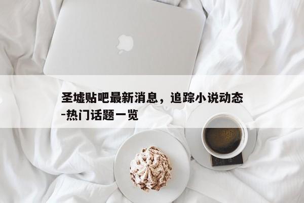 圣墟贴吧最新消息，追踪小说动态-热门话题一览