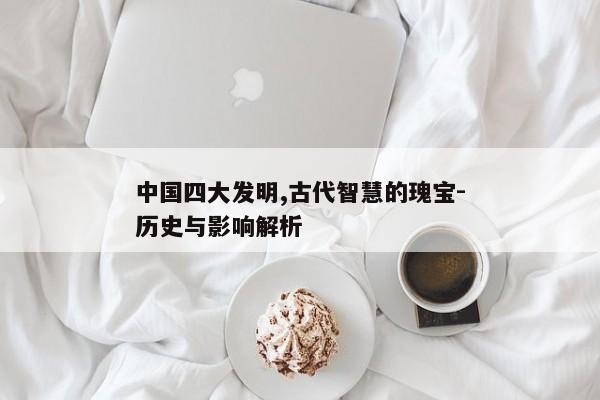 中国四大发明,古代智慧的瑰宝-历史与影响解析 中国四大发明,古代智慧的瑰宝-历史与影响解析