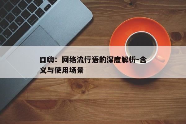口嗨：网络流行语的深度解析-含义与使用场景