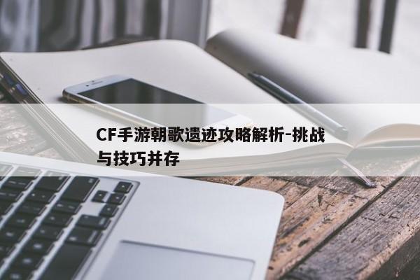 CF手游朝歌遗迹攻略解析-挑战与技巧并存