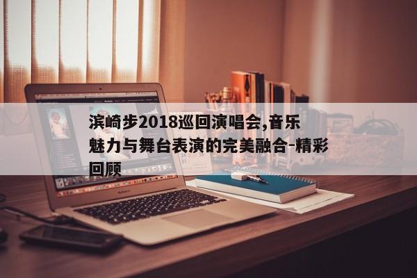 滨崎步2018巡回演唱会,音乐魅力与舞台表演的完美融合-精彩回顾