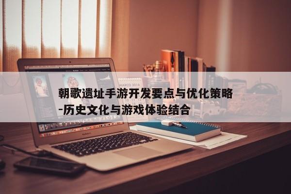 朝歌遗址手游开发要点与优化策略-历史文化与游戏体验结合