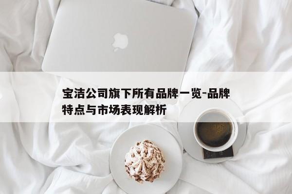 宝洁公司旗下所有品牌一览-品牌特点与市场表现解析