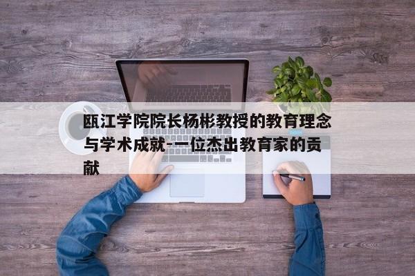 瓯江学院院长杨彬教授的教育理念与学术成就-一位杰出教育家的贡献