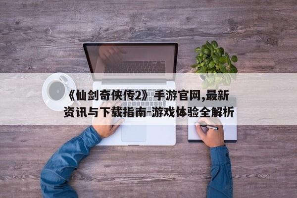 《仙剑奇侠传2》手游官网,最新资讯与下载指南-游戏体验全解析