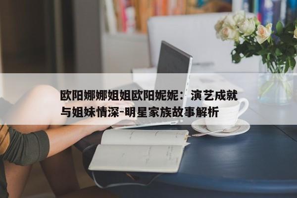 欧阳娜娜姐姐欧阳妮妮：演艺成就与姐妹情深-明星家族故事解析