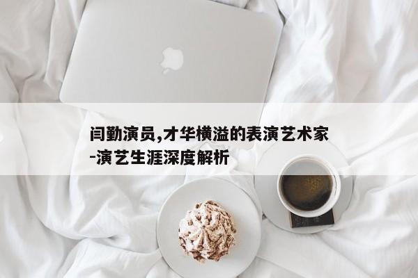 闫勤演员,才华横溢的表演艺术家-演艺生涯深度解析