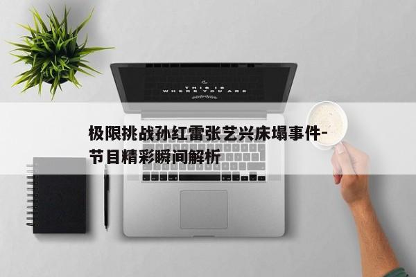 极限挑战孙红雷张艺兴床塌事件-节目精彩瞬间解析