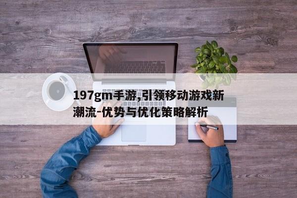 197gm手游,引领移动游戏新潮流-优势与优化策略解析
