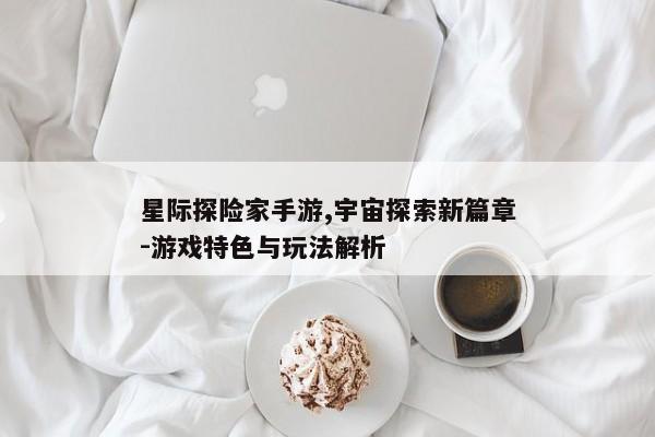 星际探险家手游,宇宙探索新篇章-游戏特色与玩法解析 星际探险家手游,宇宙探索新篇章-游戏特色与玩法解析