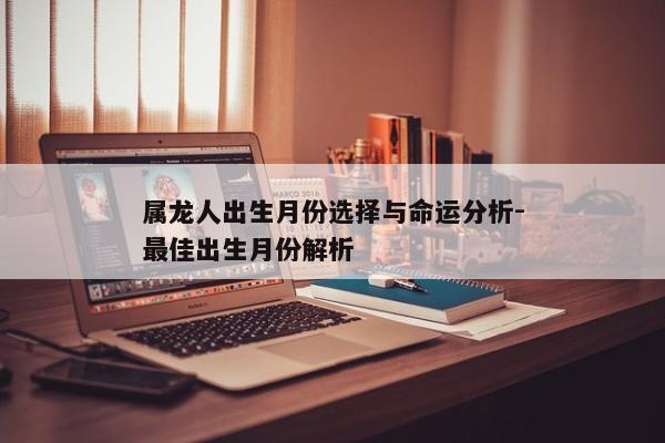 属龙人出生月份选择与命运分析-最佳出生月份解析