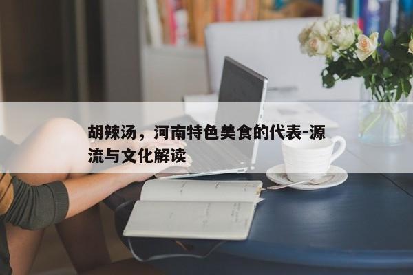胡辣汤，河南特色美食的代表-源流与文化解读