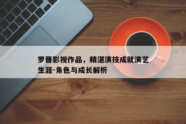 罗晋影视作品，精湛演技成就演艺生涯-角色与成长解析