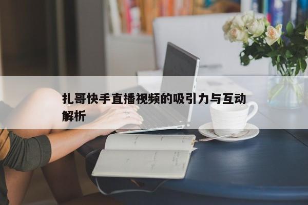 扎哥快手直播视频的吸引力与互动解析