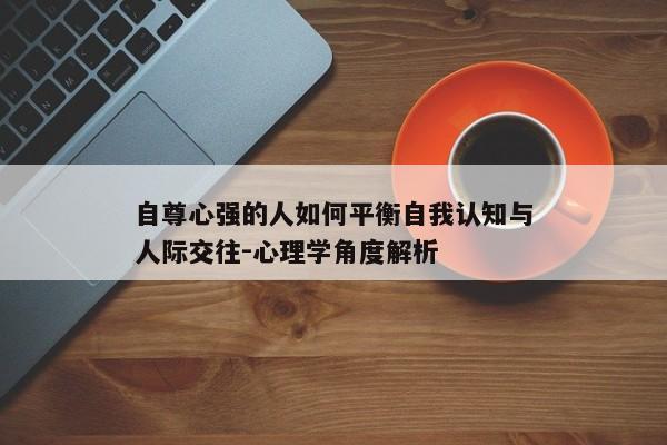 自尊心强的人如何平衡自我认知与人际交往-心理学角度解析 自尊心强的人如何平衡自我认知与人际交往-心理学角度解析