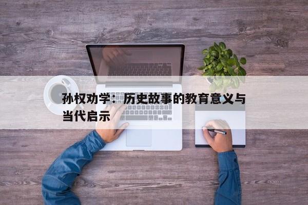 孙权劝学:历史故事的教育意义与当代启示 孙权劝学:历史故事的教育意义与当代启示