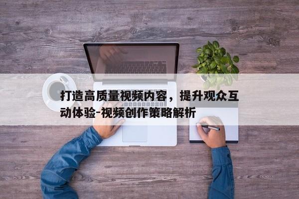 打造高质量视频内容,提升观众互动体验-视频创作策略解析 打造高质量视频内容,提升观众互动体验-视频创作策略解析